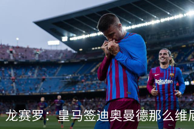 龙赛罗：皇马签迪奥曼德那么维尼修斯将离队 罗德里是冠军拼图